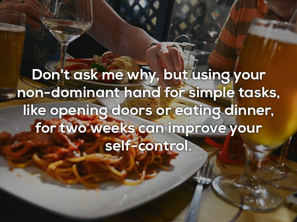 Don't ask me why, but using your nondominant hand for simple tasks, opening doors or eating dinner, for two weeks can improve your selfcontrol. 3