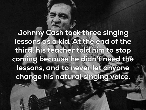 music - Johnny Cash took three singing lessons as a kid. At the end of the third, his teacher told him to stop coming because he didn't need the lessons, and to never let anyone change his natural singing voice.