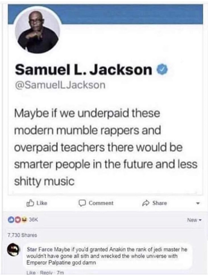 screenshot - Samuel L. Jackson Jackson Maybe if we underpaid these modern mumble rappers and overpaid teachers there would be smarter people in the future and less shitty music Comment 00 38K New 7.730 Star Farce Maybe if you'd granted Anakin the rank of 