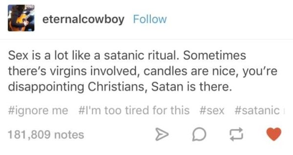 memes - eternalcowboy Sex is a lot a satanic ritual. Sometimes there's virgins involved, candles are nice, you're disappointing Christians, Satan is there. me 'm too tired for this 181,809 notes