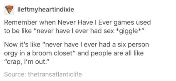 memes - document - ileftmyheartindixie Remember when Never Have I Ever games used to be "never have I ever had sex giggle" Now it's "never have I ever had a six person orgy in a broom closet" and people are all "crap, I'm out." Source thetransatlanticlife