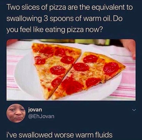 memes - two slices of pizza - Two slices of pizza are the equivalent to swallowing 3 spoons of warm oil. Do you feel eating pizza now? jovan i've swallowed worse warm fluids