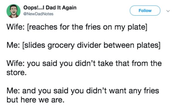 Oops!...I Dad It Again Notes Wife reaches for the fries on my plate Me slides grocery divider between plates Wife you said you didn't take that from the store. Me and you said you didn't want any fries but here we are.