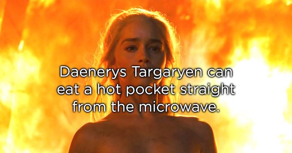flame - Daenerys Targaryen can eat a hot pocket straight from the microwave.