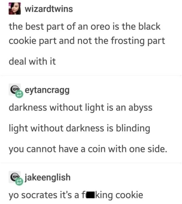 document - wizardtwins the best part of an oreo is the black cookie part and not the frosting part deal with it darkness without light is an abyss light without darkness is blinding you cannot have a coin with one side. yo socrates it's a fuking cookie