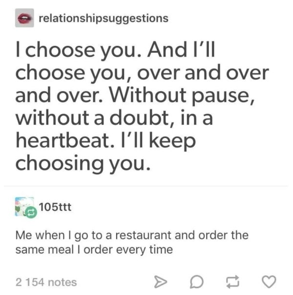 e relationshipsuggestions I choose you. And I'll choose you, over and over and over. Without pause, without a doubt, in a heartbeat. I'll keep choosing you. 105ttt Me when I go to a restaurant and order the same meal I order every time 2 154 notes