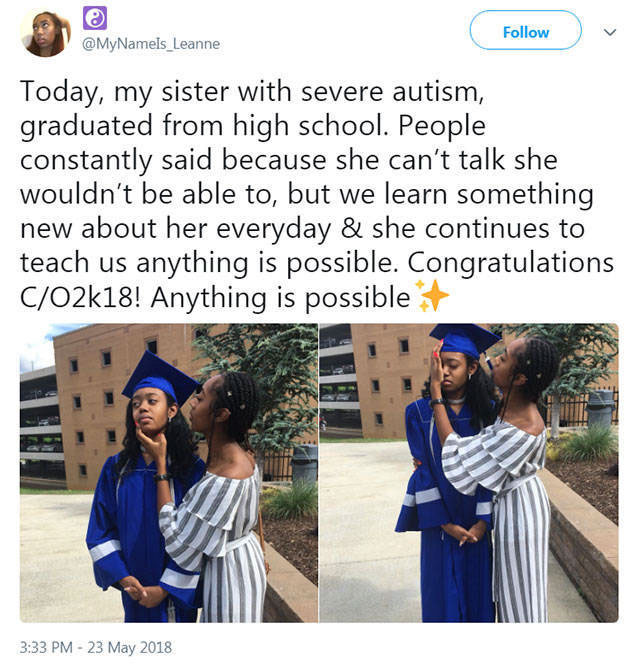 graduation - Today, my sister with severe autism, graduated from high school. People constantly said because she can't talk she wouldn't be able to, but we learn something new about her everyday & she continues to teach us anything is possible. Congratula