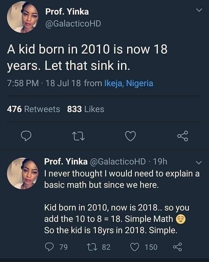2 2 is 4 minus 1 thats 3 quick maths - Prof. Yinka A kid born in 2010 is now 18 years. Let that sink in. 18 Jul 18 from Ikeja, Nigeria 476 833 Prof. Yinka 19h I never thought I would need to explain a basic math but since we here. Kid born in 2010, now is