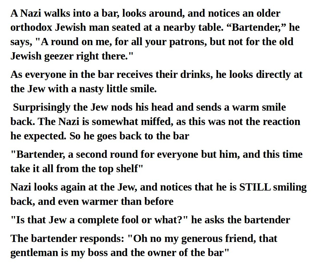 angle - A Nazi walks into a bar, looks around, and notices an older orthodox Jewish man seated at a nearby table. Bartender, he says, "A round on me, for all your patrons, but not for the old Jewish geezer right there." As everyone in the bar receives the