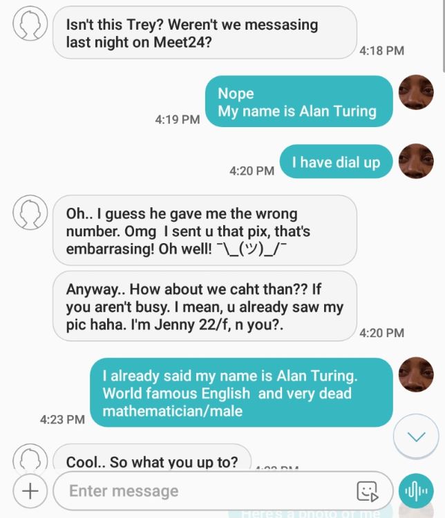 screenshot - Isn't this Trey? Weren't we messasing last night on Meet24? Nope My name is Alan Turing I have dial up Oh.. I guess he gave me the wrong number. Omg I sent u that pix, that's embarrasing! Oh well! "L Anyway.. How about we caht than?? If you a