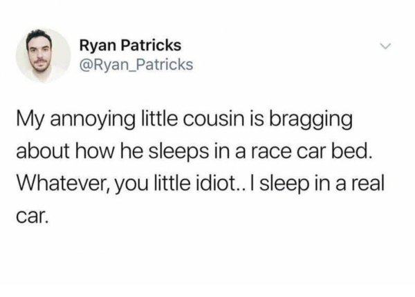 Carbanion - Ryan Patricks My annoying little cousin is bragging about how he sleeps in a race car bed. Whatever, you little idiot.. I sleep in a real car.