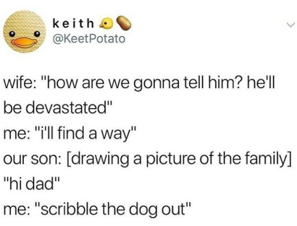 Humour - keith Potato wife "how are we gonna tell him? he'll be devastated" me "i'll find a way" our son drawing a picture of the family "hi dad" me "scribble the dog out"