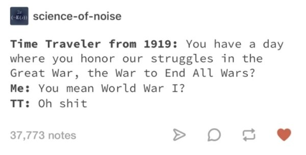 number - E scienceofnoise Time Traveler from 1919 You have a day where you honor our struggles in the Great War, the War to End All Wars? Me You mean World War I? Tt Oh shit 37,773 notes