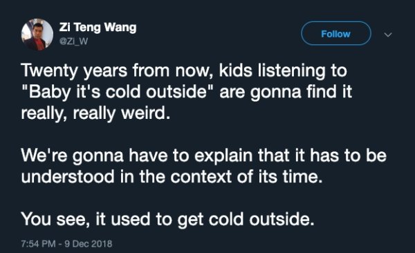 atmosphere - Zi Teng Wang Twenty years from now, kids listening to "Baby it's cold outside" are gonna find it really, really weird. We're gonna have to explain that it has to be understood in the context of its time. You see, it used to get cold outside.
