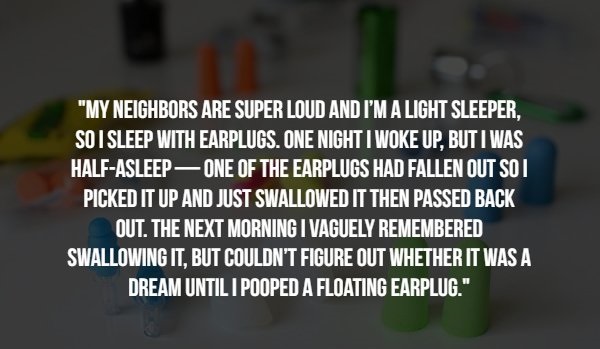 hicap - "My Neighbors Are Super Loud And I'M A Light Sleeper. So I Sleep With Earplugs. One Night I Woke Up, But I Was HalfAsleep One Of The Earplugs Had Fallen Out So I Picked It Up And Just Swallowed It Then Passed Back Out. The Next Morning I Vaguely R