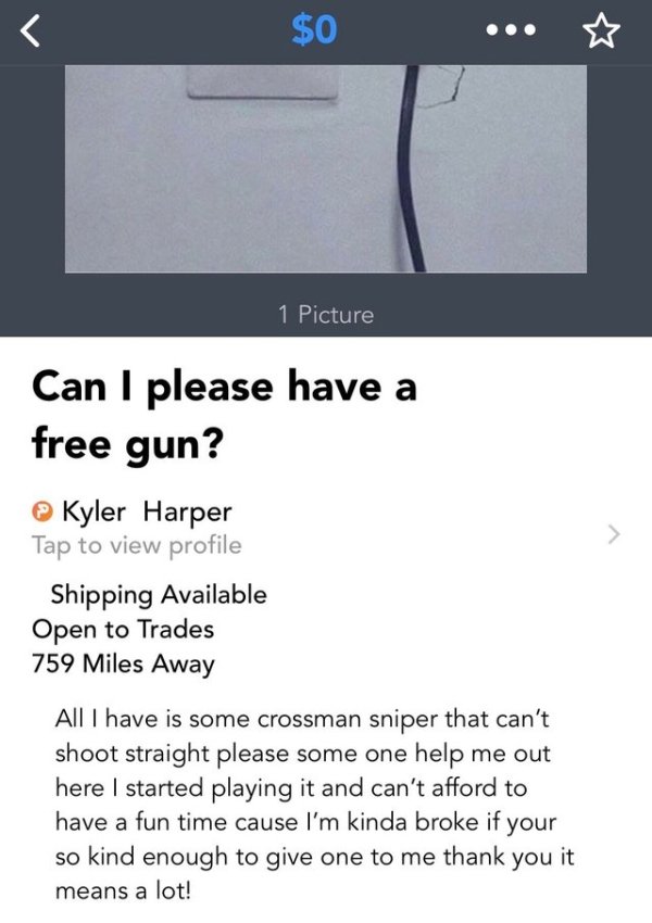 choosing beggars - screenshot - $0 ... 1 Picture Can I please have a free gun? Kyler Harper Tap to view profile Shipping Available Open to Trades 759 Miles Away All I have is some crossman sniper that can't shoot straight please some one help me out here 