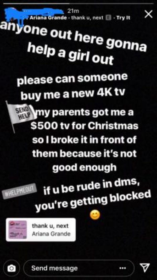 choosing beggars - screenshot - 21m Ariana Grande . thank u, next Try it anyone out here gonna help a girl out please can someone buy me a new 4K tv Seno my parents got me a $500 tv for Christmas so I broke it in front of them because it's not good enough