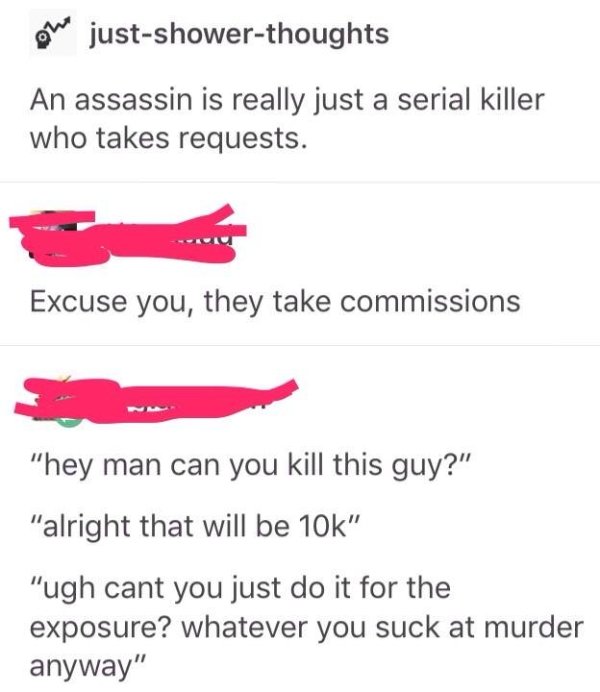 choosing beggars - choosingbeggars exposure - We justshowerthoughts An assassin is really just a serial killer who takes requests. Excuse you, they take commissions "hey man can you kill this guy?" "alright that will be 10k" "ugh cant you just do it for t