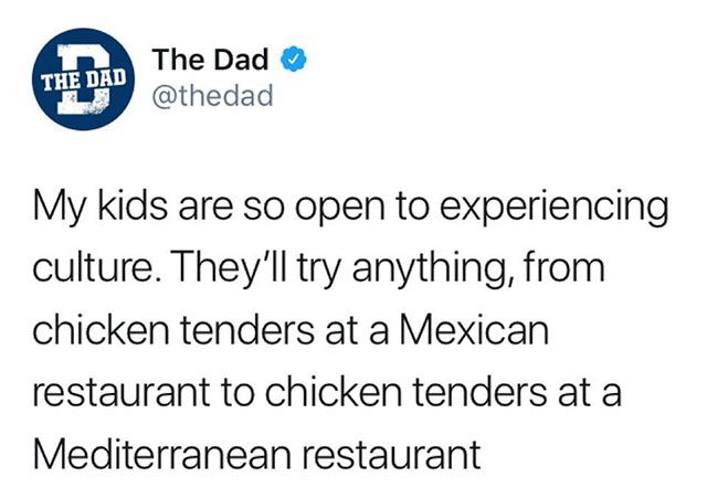 The Dad The Dad My kids are so open to experiencing culture. They'll try anything, from chicken tenders at a Mexican restaurant to chicken tenders at a Mediterranean restaurant