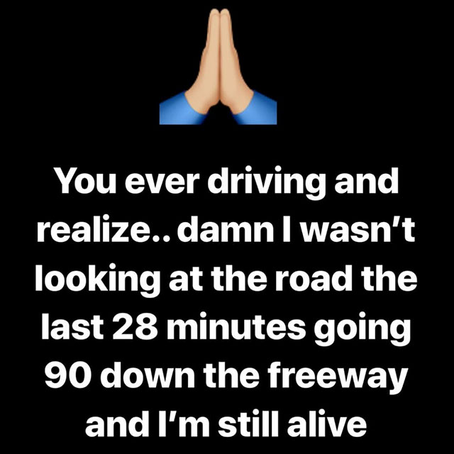 hand - You ever driving and realize.. damn I wasn't looking at the road the last 28 minutes going 90 down the freeway and I'm still alive