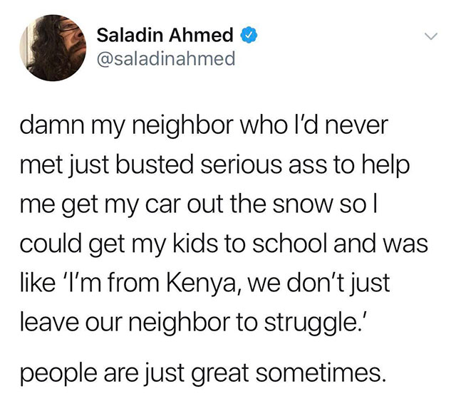 Saladin Ahmed damn my neighbor who I'd never met just busted serious ass to help me get my car out the snow so|| could get my kids to school and was 'I'm from Kenya, we don't just leave our neighbor to struggle.' people are just great sometimes.