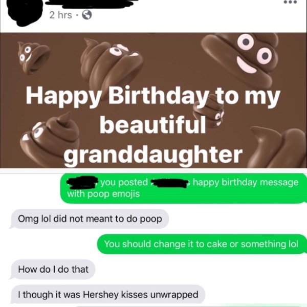 old people facebook poop - 2 hrs. Happy Birthday to my 6 beautiful granddaughter you posted with poop emojis happy birthday message Omg lol did not meant to do poop You should change it to cake or something lol How do I do that I though it was Hershey kis
