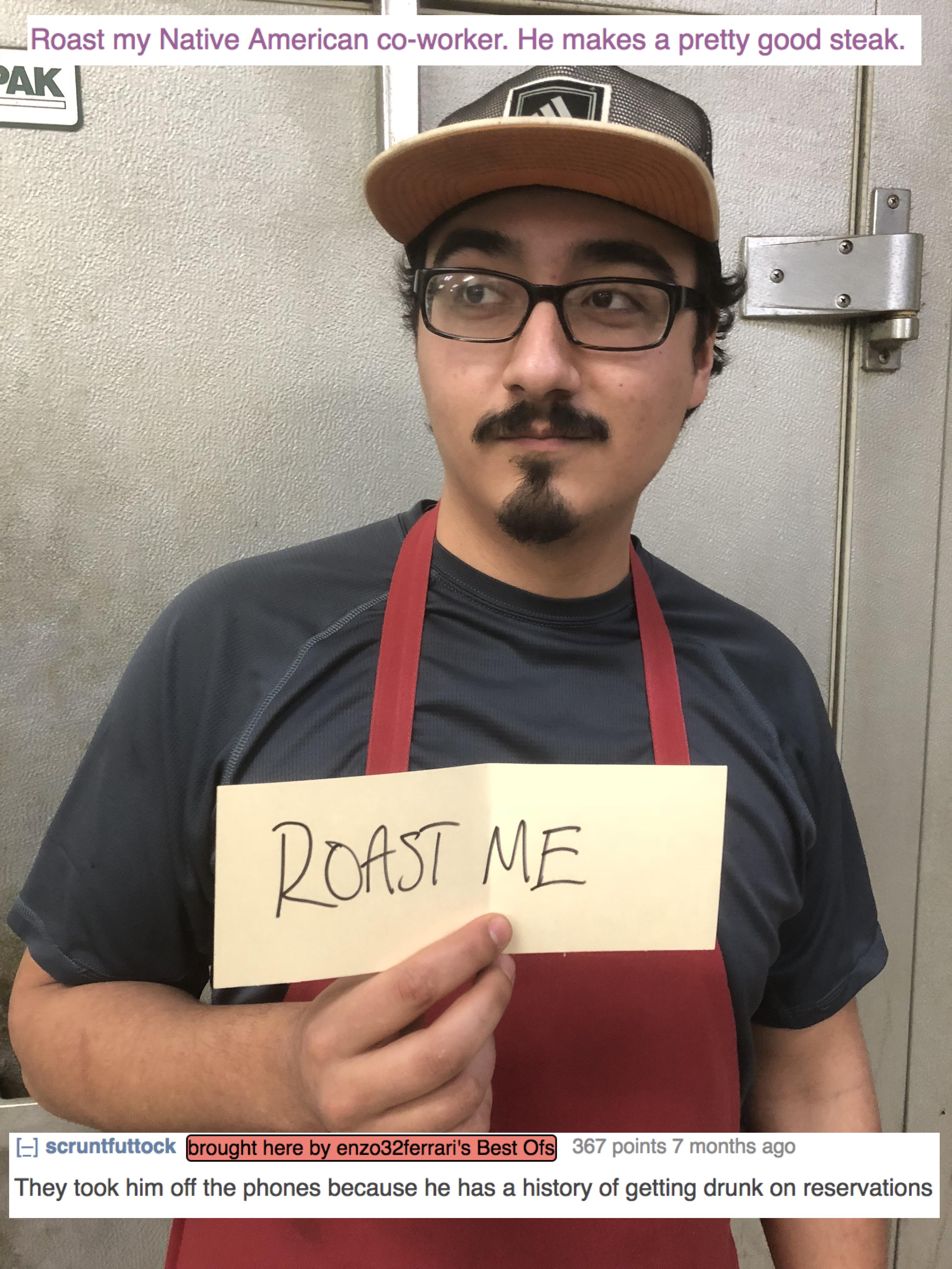 roasted roast me epic roasts - Roast my Native American coworker. He makes a pretty good steak. Pak Roast Me scrunttuttock brought here by an2032Ferrari's Best Of 367 points 7 months ago They took him off the phones because he has a history of getting dru