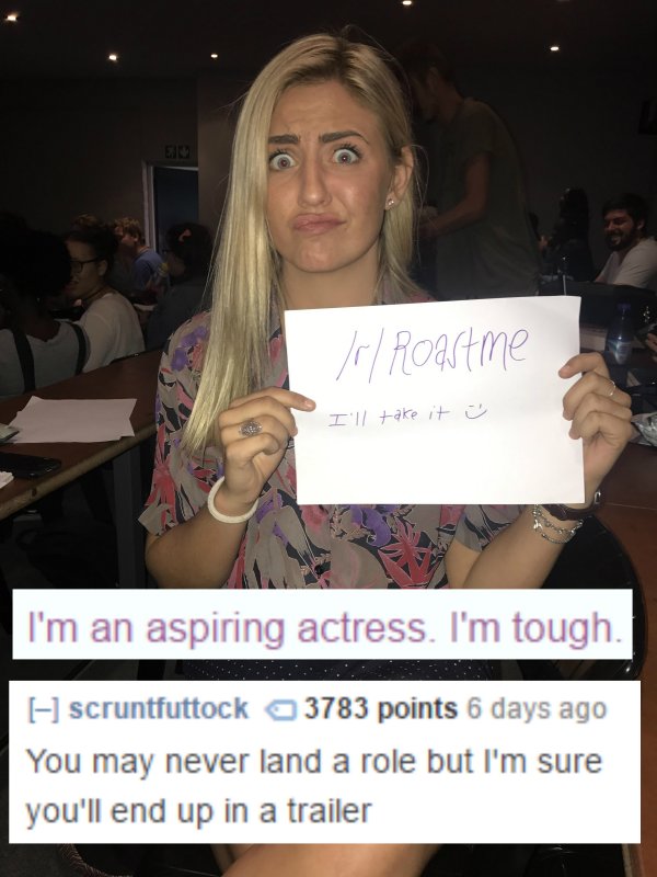 roasted funniest roasts - r Roastme I'll take it I'm an aspiring actress. I'm tough. scruntfuttock 3783 points 6 days ago You may never land a role but I'm sure you'll end up in a trailer