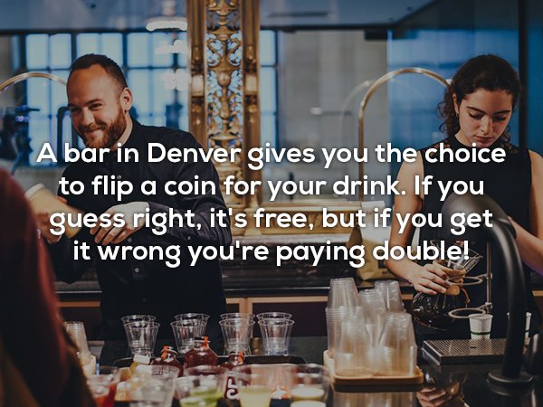 Bar - A bar in Denver gives you the choice to flip a coin for your drink. If you guess right, it's free, but if you get it wrong you're paying doublel