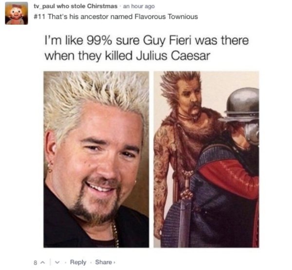 guy fieri - tv paul who stole Chirstmas an hour ago That's his ancestor named Flavorous Townious I'm 99% sure Guy Fieri was there when they killed Julius Caesar 84