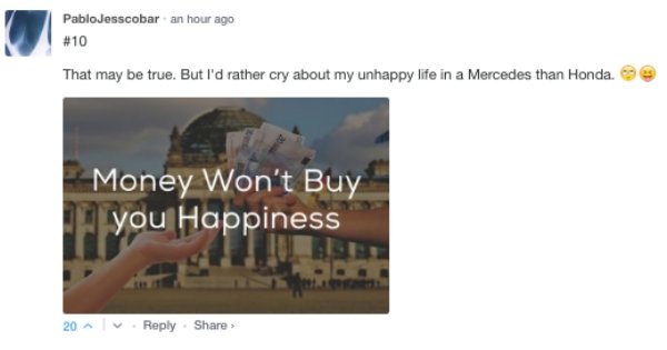 presentation - PabloJesscobar an hour ago That may be true. But I'd rather cry about my unhappy life in a Mercedes than Honda Money Won't Buy you Happiness 20