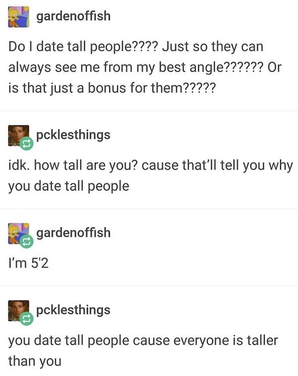 document - gardenoffish Do I date tall people???? Just so they can always see me from my best angle?????? Or is that just a bonus for them????? 1 pcklesthings idk. how tall are you? cause that'll tell you why you date tall people gardenoffish I'm 5'2 pckl