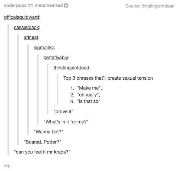 phrases that cause sexual tension - soderpops metalhearted Source thirstingaintdead officalsquidward cassieblack arineat sigmarikz certaflyably thirstingaintdead Top 3 phrases that'll create sexual tension 1. "Make me", 2. "oh really". 3. "is that so" "pr