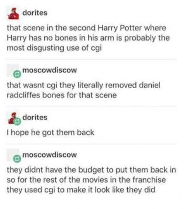 document - dorites that scene in the second Harry Potter where Harry has no bones in his arm is probably the most disgusting use of cgi moscowdiscow that wasnt cgi they literally removed daniel radcliffes bones for that scene dorites I hope he got them ba