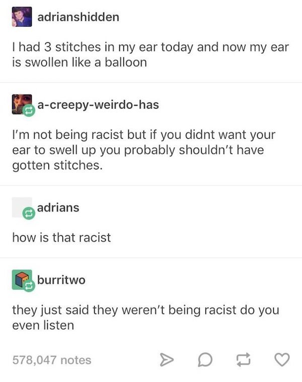 number - adrianshidden Thad 3 stitches in my ear today and now my ear is swollen a balloon acreepyweirdohas I'm not being racist but if you didnt want your ear to swell up you probably shouldn't have gotten stitches. adrians how is that racist burritwo th