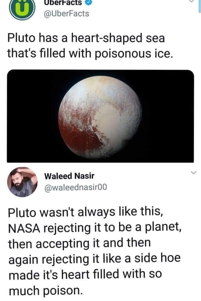 pluto meme - UberFacts Pluto has a heartshaped sea that's filled with poisonous ice. Waleed Nasir Pluto wasn't always this, Nasa rejecting it to be a planet, then accepting it and then again rejecting it a side hoe made it's heart filled with so much pois
