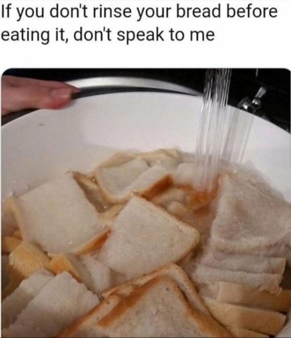 rinse your bread - If you don't rinse your bread before eating it, don't speak to me