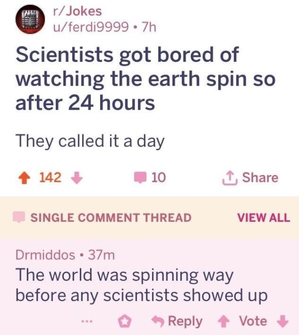 missed - document - rJokes uferdi9999 .7h Scientists got bored of watching the earth spin so after 24 hours They called it a day 142 101 Single Comment Thread View All Drmiddos 37m The world was spinning way before any scientists showed up ... Vote