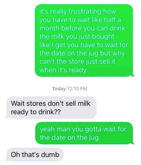 missed - grass - it's really frustrating how you have to wait half a month before you can drink the milk you just bought I get you have to wait for the date on the jug but why can't the store just sell it when it's ready Today Wait stores don't sell milk 