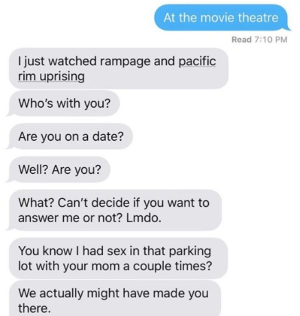 sex texts from parents - At the movie theatre Read I just watched rampage and pacific rim uprising Who's with you? Are you on a date? Well? Are you? What? Can't decide if you want to answer me or not? Lmdo. You know I had sex in that parking lot with your