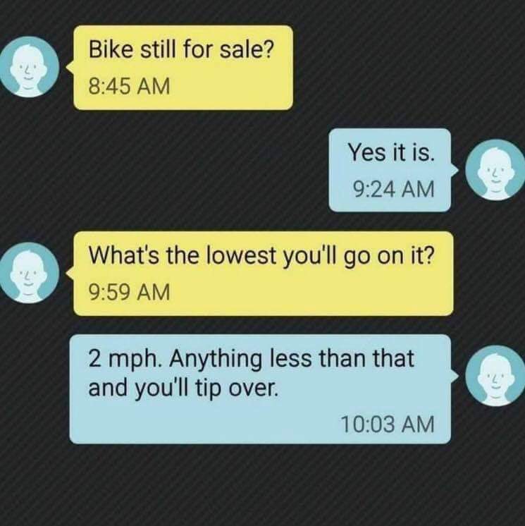 bike still for sale meme - Bike still for sale? Yes it is. What's the lowest you'll go on it? 2 mph. Anything less than that and you'll tip over.