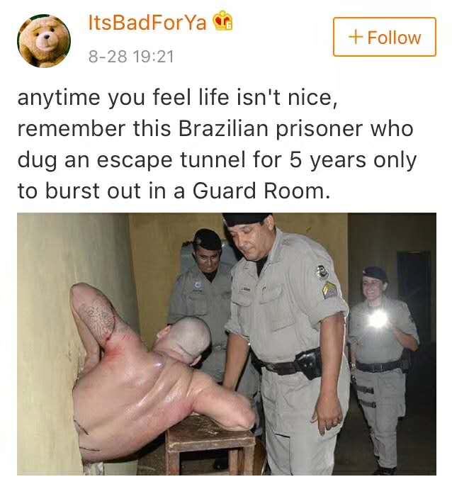 brazilian prisoner dug tunnel for 5 years - ItsBadForYa 828 anytime you feel life isn't nice, remember this Brazilian prisoner who dug an escape tunnel for 5 years only to burst out in a Guard Room.
