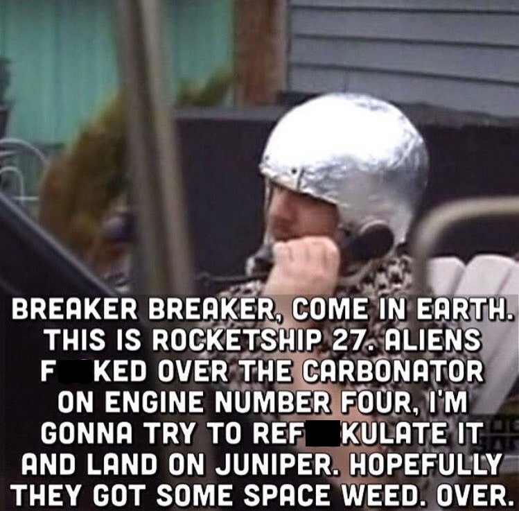 ricky astronaut trailer park boys - Breaker Breaker, Come In Earth. This Is Rocketship 27. Aliens F. Ked Over The Carbonator On Engine Number Four, I'M Gonna Try To Ref Kulate Its And Land On Juniper. Hopefully They Got Some Space Weed. Over.