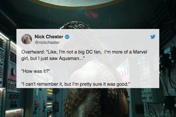 overheard website - Nick Chester Overheard ", I'm not a big Dc fan, I'm more of a Marvel girl, but I just saw Aquaman..." "How was it?" "I can't remember it, but I'm pretty sure it was good."