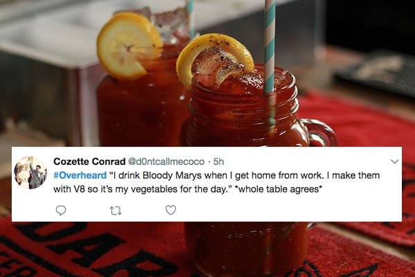 overheard Bloody Mary - Cozette Conrad .5h "I drink Bloody Marys when I get home from work. I make them with V8 so it's my vegetables for the day." "whole table agrees