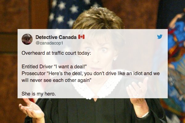 overheard judge judy in court - Detective Canada Overheard at traffic court today Entitled Driver "I want a deal!" Prosecutor "Here's the deal, you don't drive an idiot and we will never see each other again" She is my hero.