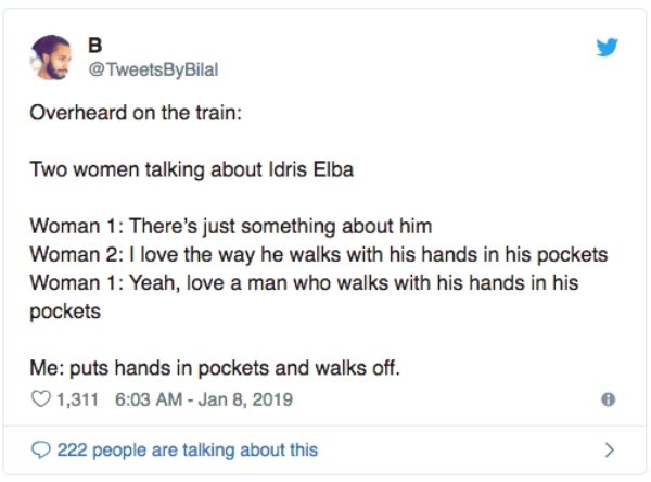 overheard document - Overheard on the train Two women talking about Idris Elba Woman 1 There's just something about him Woman 2 I love the way he walks with his hands in his pockets Woman 1 Yeah, love a man who walks with his hands in his pockets Me puts 