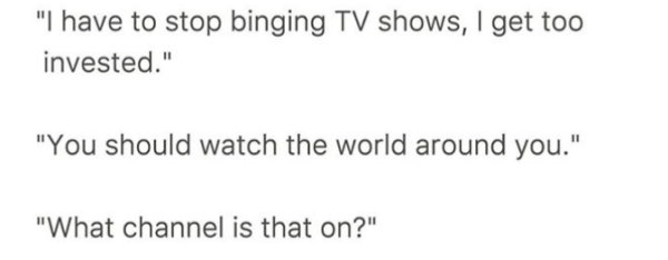 overheard document - "I have to stop binging Tv shows, I get too invested." "You should watch the world around you." "What channel is that on?"