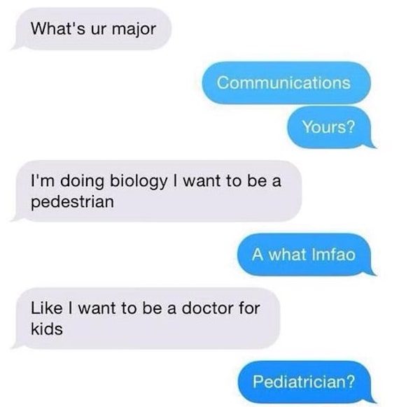 funny twitter text - What's ur major Communications Yours? I'm doing biology I want to be a pedestrian A what Imfao I want to be a doctor for kids Pediatrician?