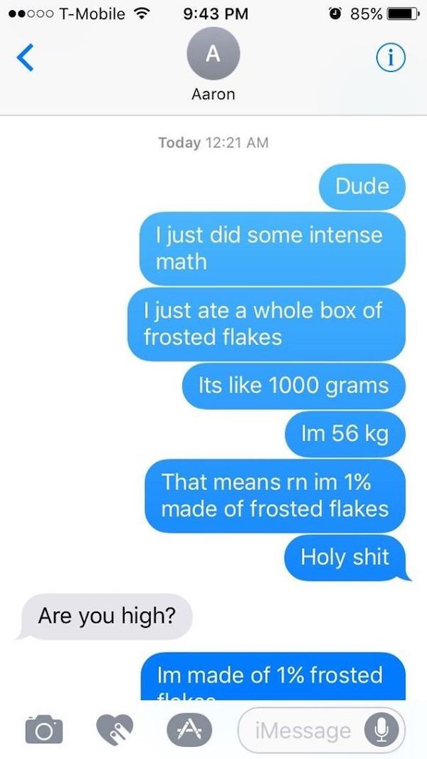 funny high people texts - .000 TMobile 85% Aaron Today Dude I just did some intense math I just ate a whole box of frosted flakes Its 1000 grams Im 56 kg That means rn im 1% made of frosted flakes Holy shit Are you high? Im made of 1% frosted | 0 A A iMes
